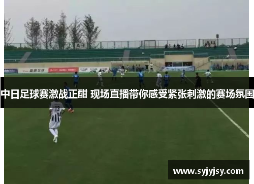 中日足球赛激战正酣 现场直播带你感受紧张刺激的赛场氛围
