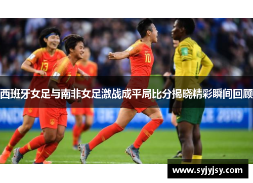 西班牙女足与南非女足激战成平局比分揭晓精彩瞬间回顾